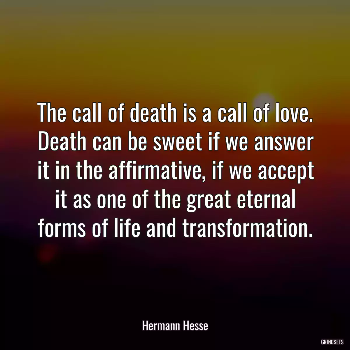 The call of death is a call of love. Death can be sweet if we answer it in the affirmative, if we accept it as one of the great eternal forms of life and transformation.