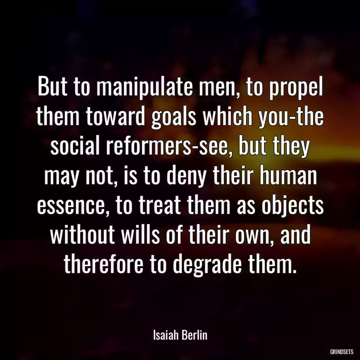 But to manipulate men, to propel them toward goals which you-the social reformers-see, but they may not, is to deny their human essence, to treat them as objects without wills of their own, and therefore to degrade them.