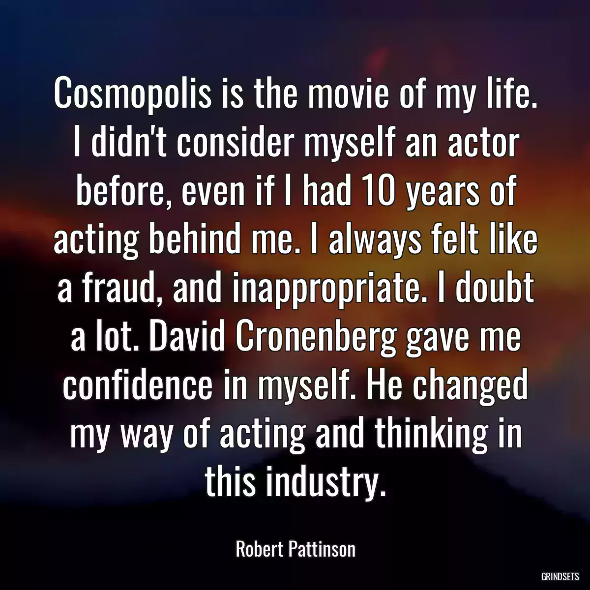 Cosmopolis is the movie of my life. I didn\'t consider myself an actor before, even if I had 10 years of acting behind me. I always felt like a fraud, and inappropriate. I doubt a lot. David Cronenberg gave me confidence in myself. He changed my way of acting and thinking in this industry.