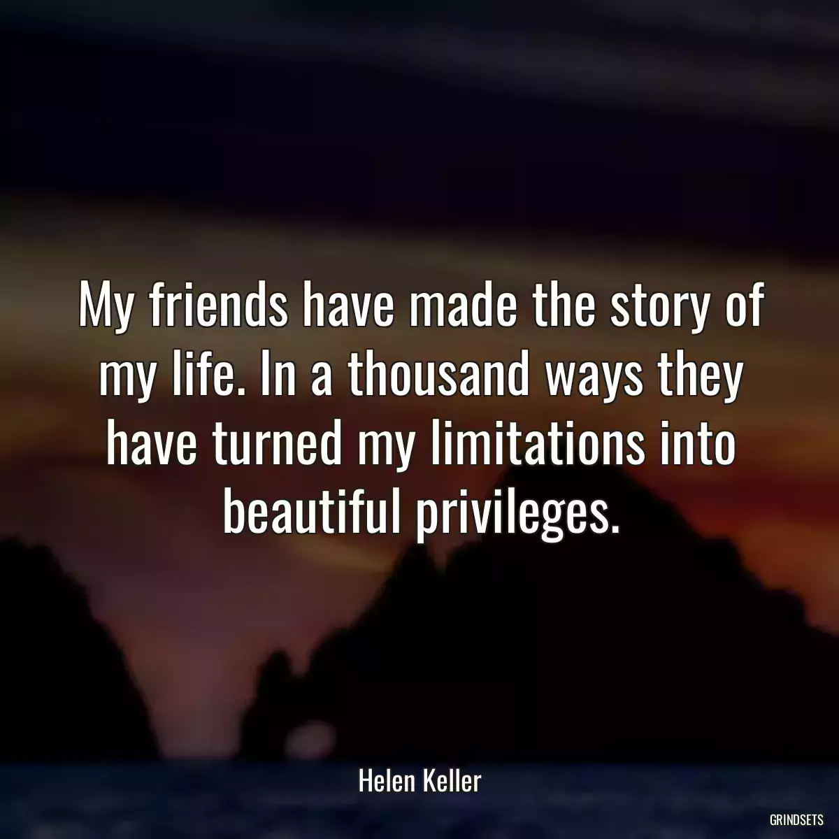 My friends have made the story of my life. In a thousand ways they have turned my limitations into beautiful privileges.