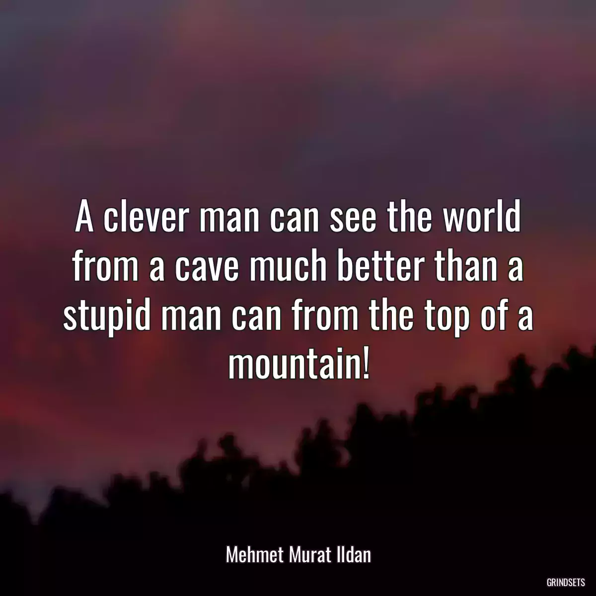 A clever man can see the world from a cave much better than a stupid man can from the top of a mountain!