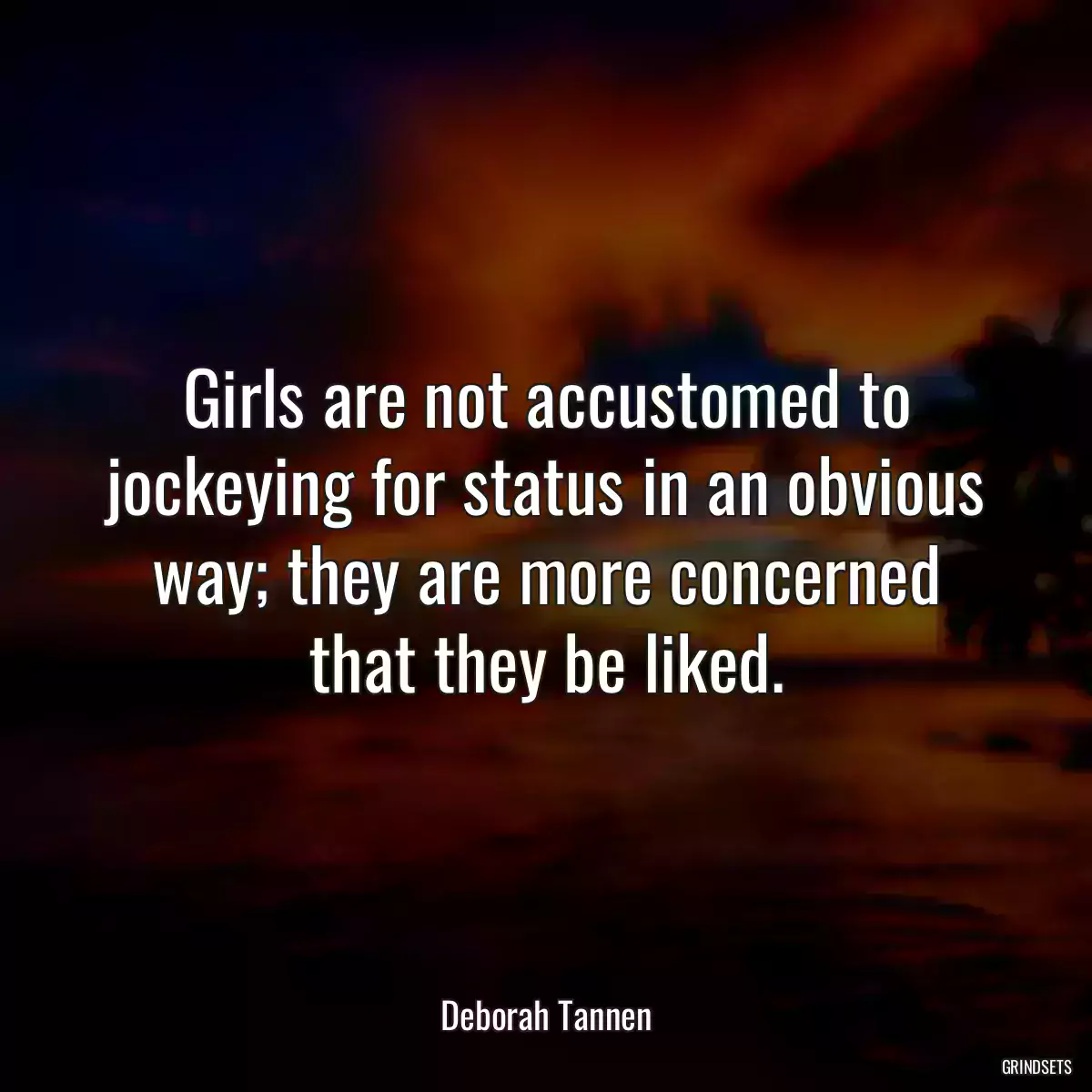 Girls are not accustomed to jockeying for status in an obvious way; they are more concerned that they be liked.