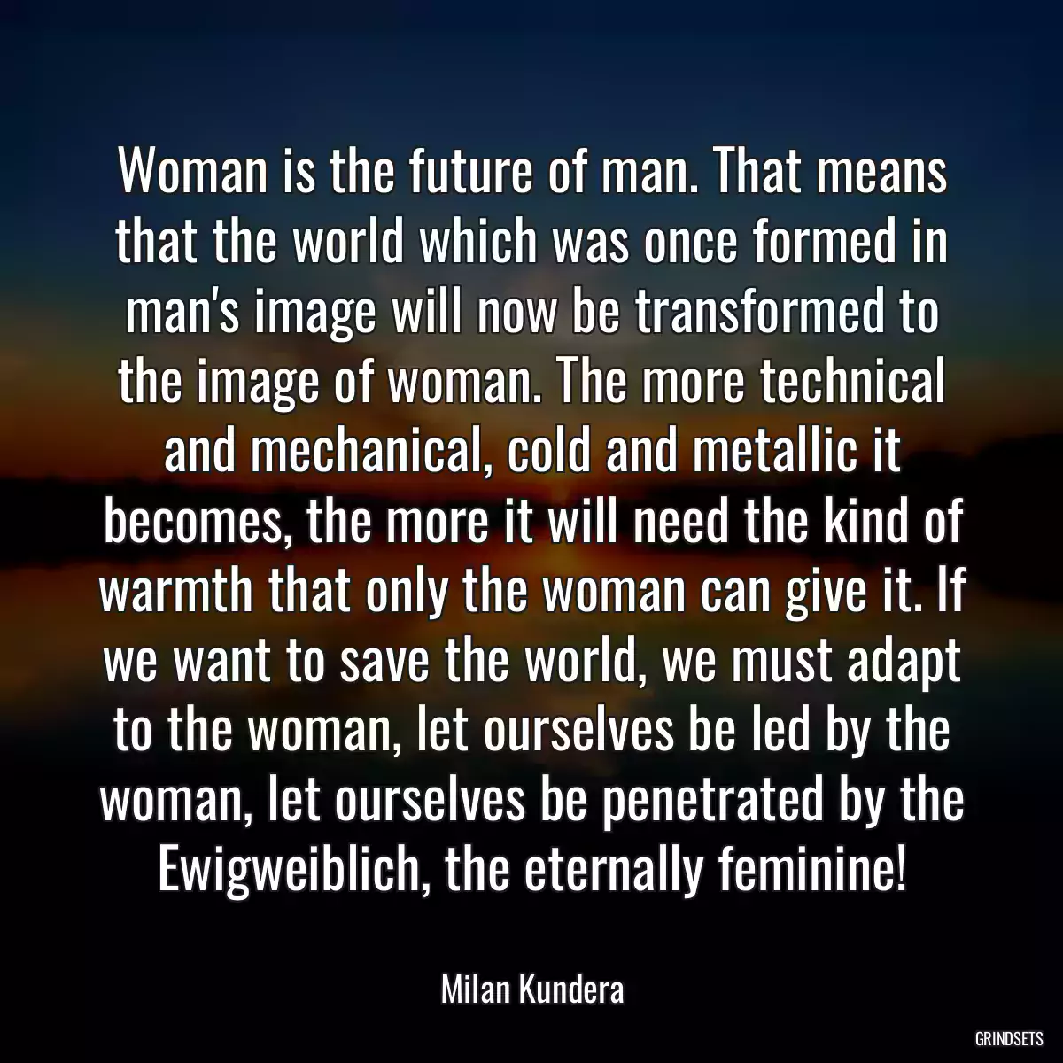 Woman is the future of man. That means that the world which was once formed in man\'s image will now be transformed to the image of woman. The more technical and mechanical, cold and metallic it becomes, the more it will need the kind of warmth that only the woman can give it. If we want to save the world, we must adapt to the woman, let ourselves be led by the woman, let ourselves be penetrated by the Ewigweiblich, the eternally feminine!