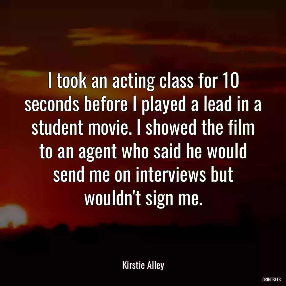 I took an acting class for 10 seconds before I played a lead in a student movie. I showed the film to an agent who said he would send me on interviews but wouldn\'t sign me.