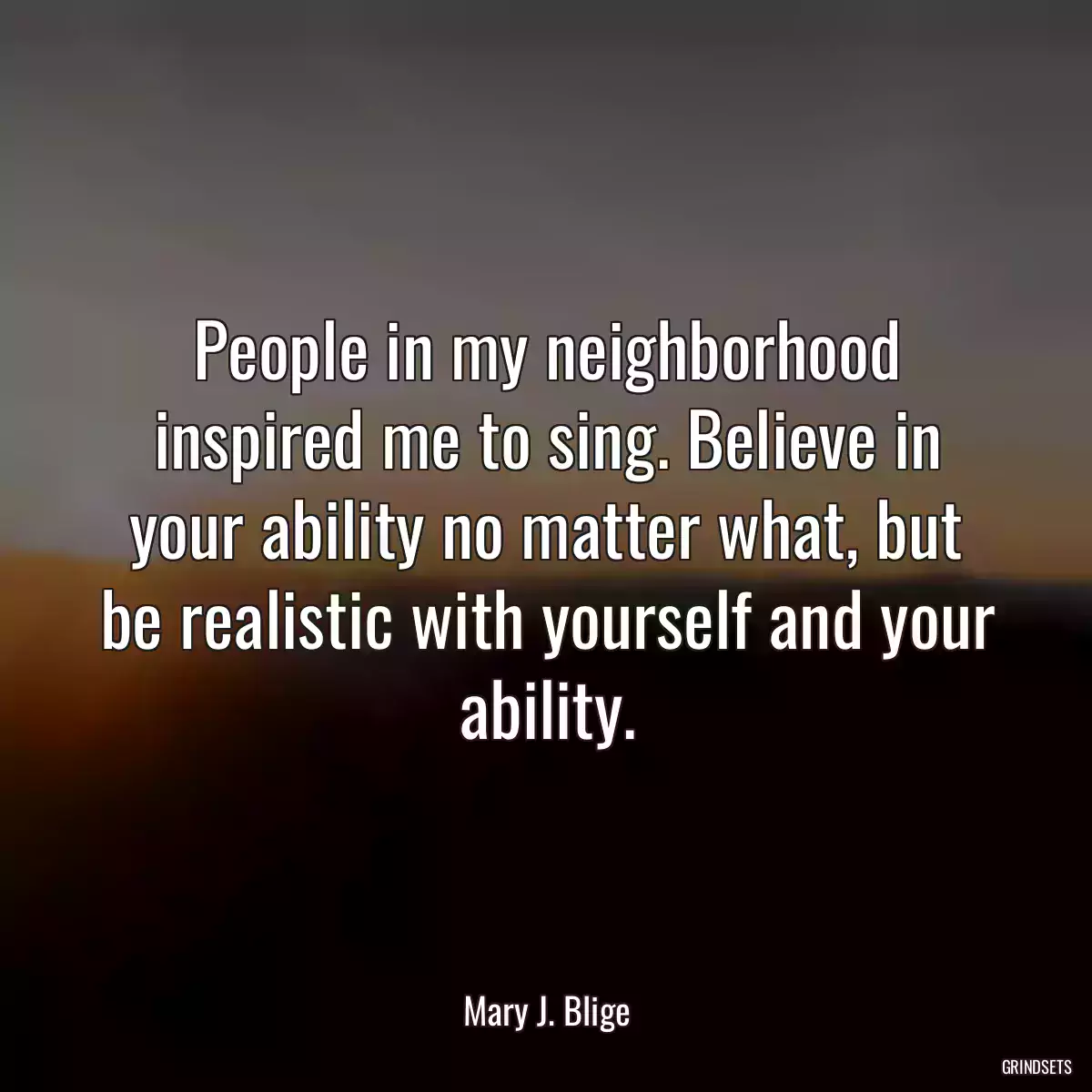 People in my neighborhood inspired me to sing. Believe in your ability no matter what, but be realistic with yourself and your ability.