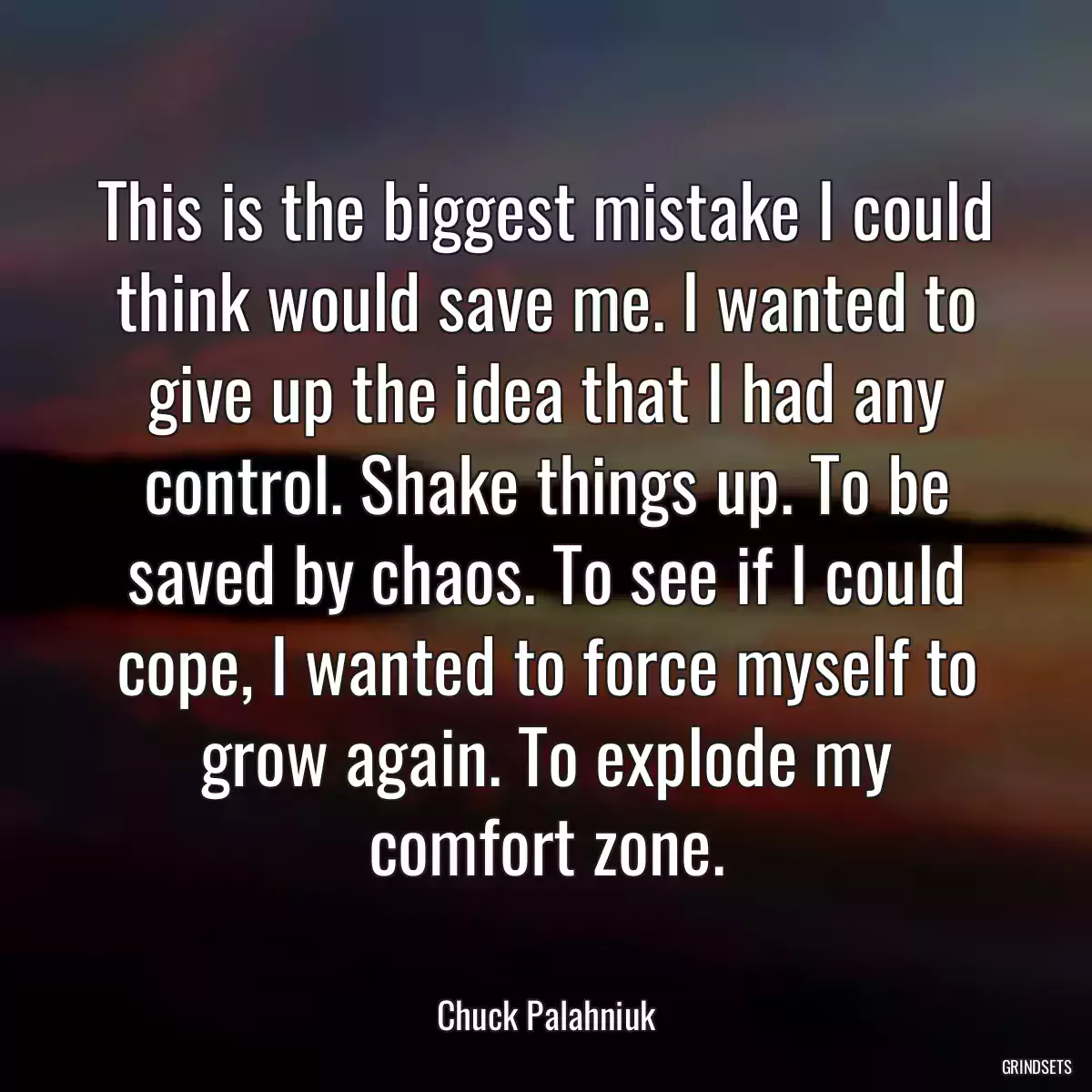 This is the biggest mistake I could think would save me. I wanted to give up the idea that I had any control. Shake things up. To be saved by chaos. To see if I could cope, I wanted to force myself to grow again. To explode my comfort zone.