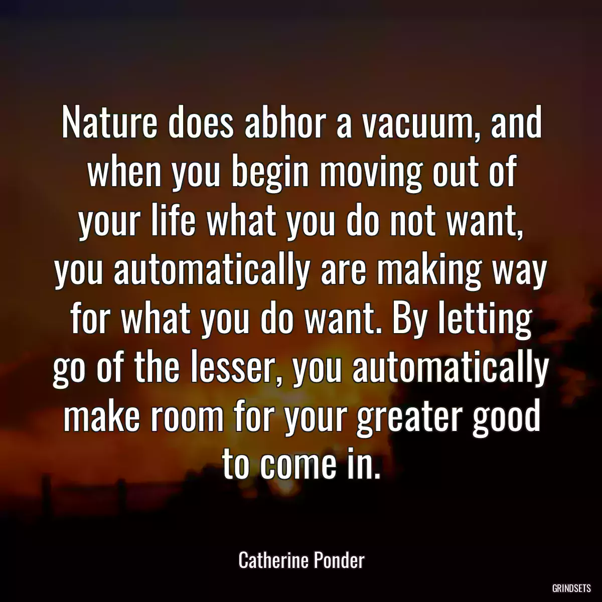 Nature does abhor a vacuum, and when you begin moving out of your life what you do not want, you automatically are making way for what you do want. By letting go of the lesser, you automatically make room for your greater good to come in.