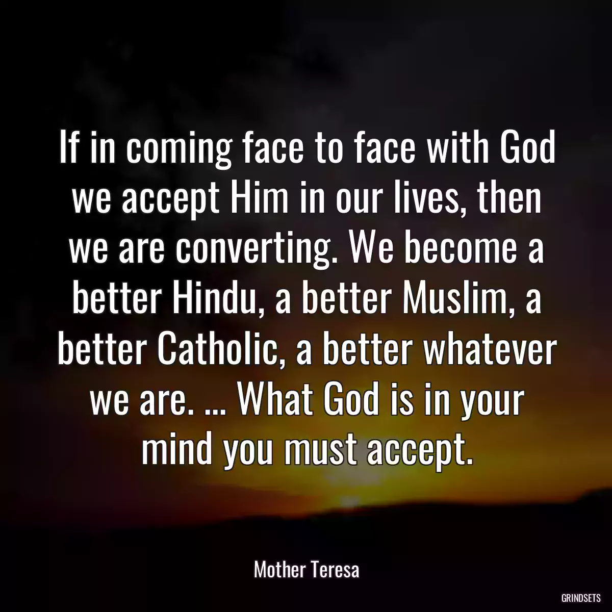 If in coming face to face with God we accept Him in our lives, then we are converting. We become a better Hindu, a better Muslim, a better Catholic, a better whatever we are. ... What God is in your mind you must accept.