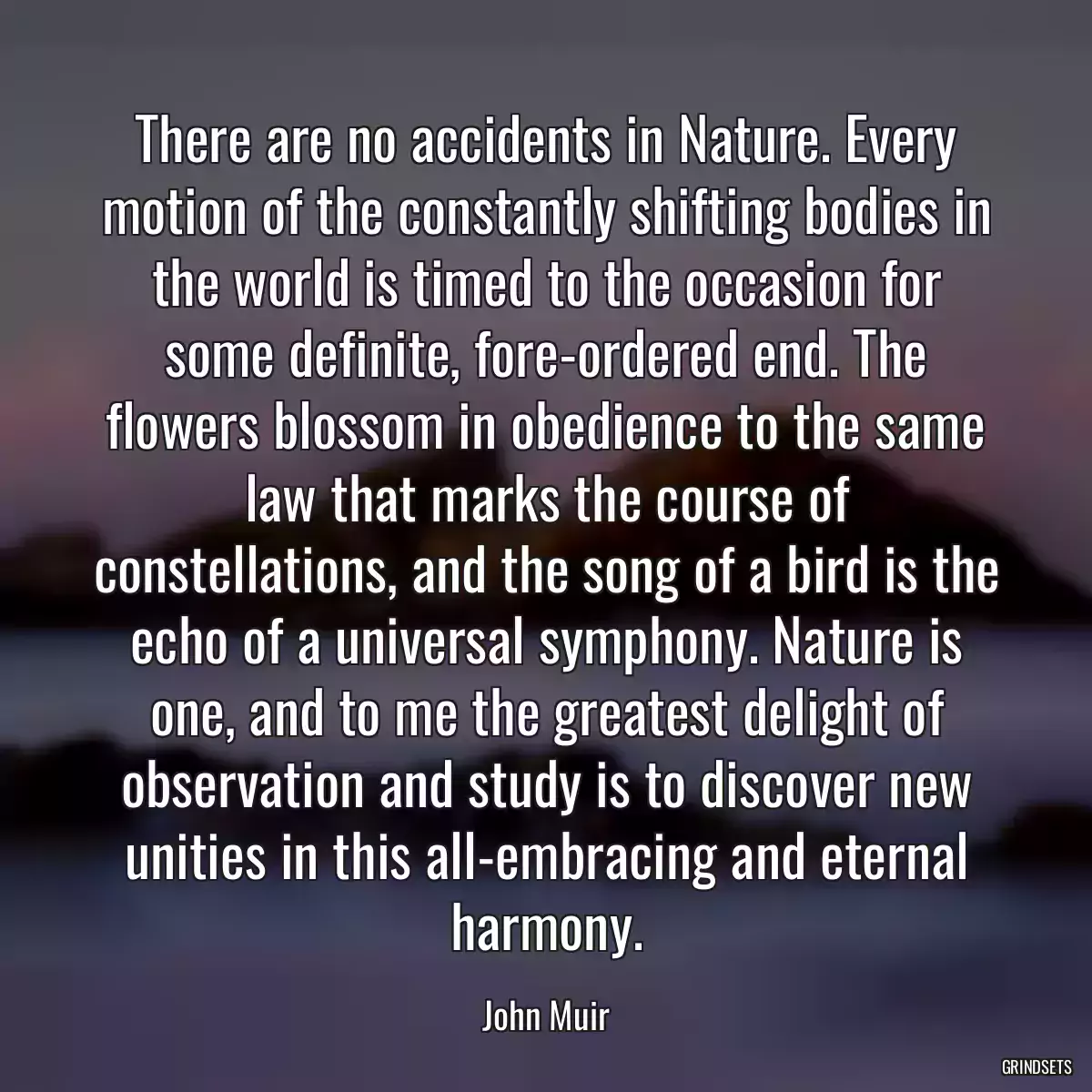 There are no accidents in Nature. Every motion of the constantly shifting bodies in the world is timed to the occasion for some definite, fore-ordered end. The flowers blossom in obedience to the same law that marks the course of constellations, and the song of a bird is the echo of a universal symphony. Nature is one, and to me the greatest delight of observation and study is to discover new unities in this all-embracing and eternal harmony.