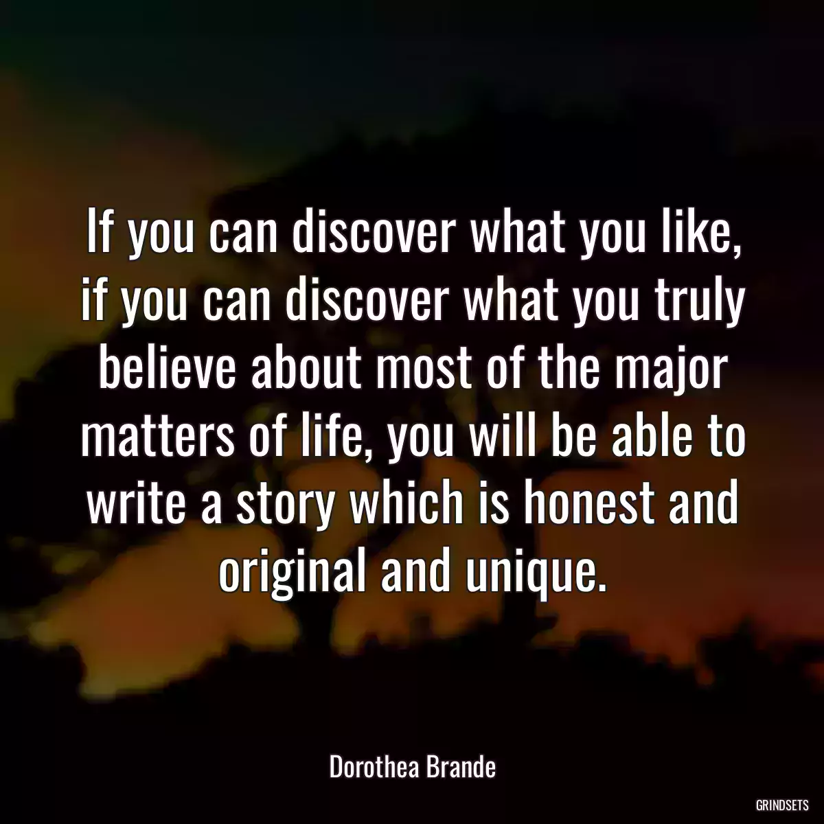 If you can discover what you like, if you can discover what you truly believe about most of the major matters of life, you will be able to write a story which is honest and original and unique.