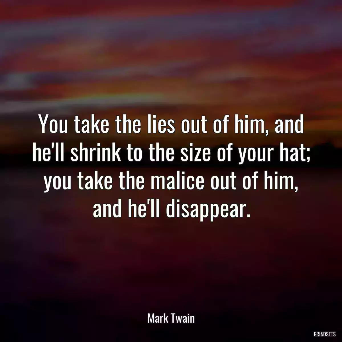 You take the lies out of him, and he\'ll shrink to the size of your hat; you take the malice out of him, and he\'ll disappear.