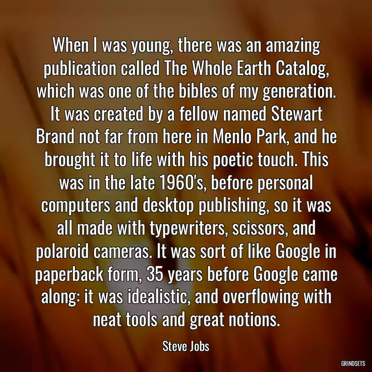 When I was young, there was an amazing publication called The Whole Earth Catalog, which was one of the bibles of my generation. It was created by a fellow named Stewart Brand not far from here in Menlo Park, and he brought it to life with his poetic touch. This was in the late 1960\'s, before personal computers and desktop publishing, so it was all made with typewriters, scissors, and polaroid cameras. It was sort of like Google in paperback form, 35 years before Google came along: it was idealistic, and overflowing with neat tools and great notions.