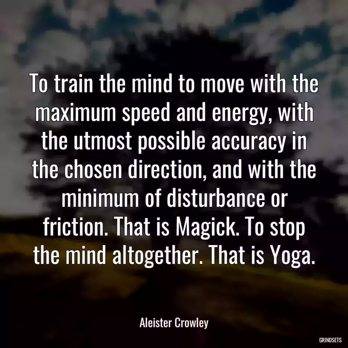 To train the mind to move with the maximum speed and energy, with the utmost possible accuracy in the chosen direction, and with the minimum of disturbance or friction. That is Magick. To stop the mind altogether. That is Yoga.