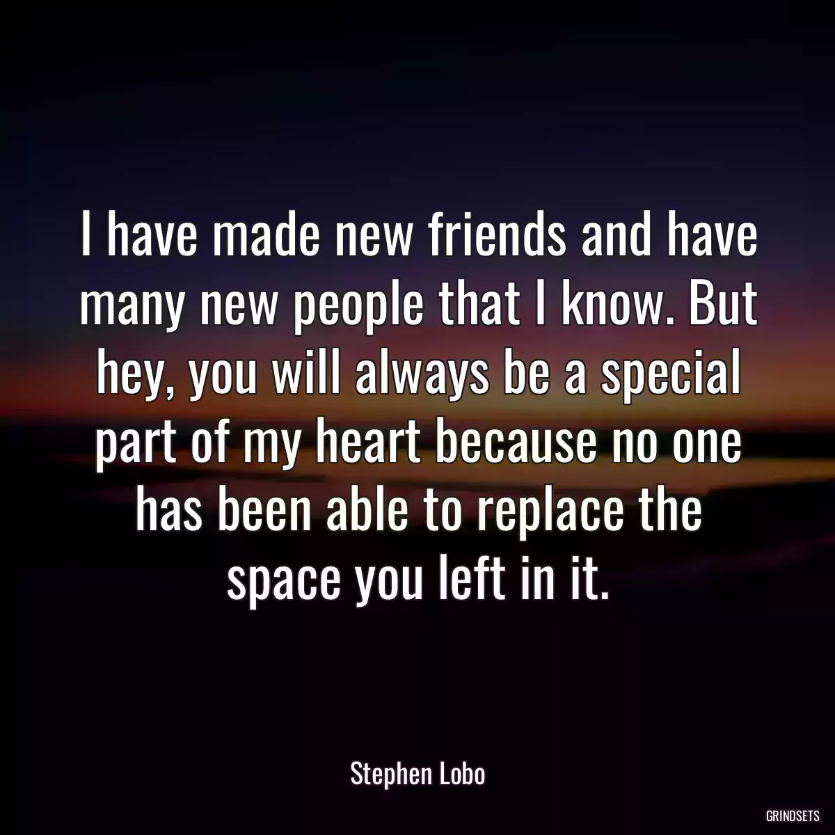 I have made new friends and have many new people that I know. But hey, you will always be a special part of my heart because no one has been able to replace the space you left in it.