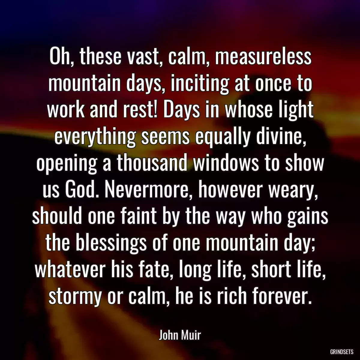 Oh, these vast, calm, measureless mountain days, inciting at once to work and rest! Days in whose light everything seems equally divine, opening a thousand windows to show us God. Nevermore, however weary, should one faint by the way who gains the blessings of one mountain day; whatever his fate, long life, short life, stormy or calm, he is rich forever.