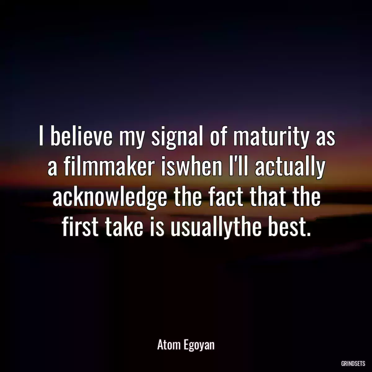 I believe my signal of maturity as a filmmaker iswhen I\'ll actually acknowledge the fact that the first take is usuallythe best.