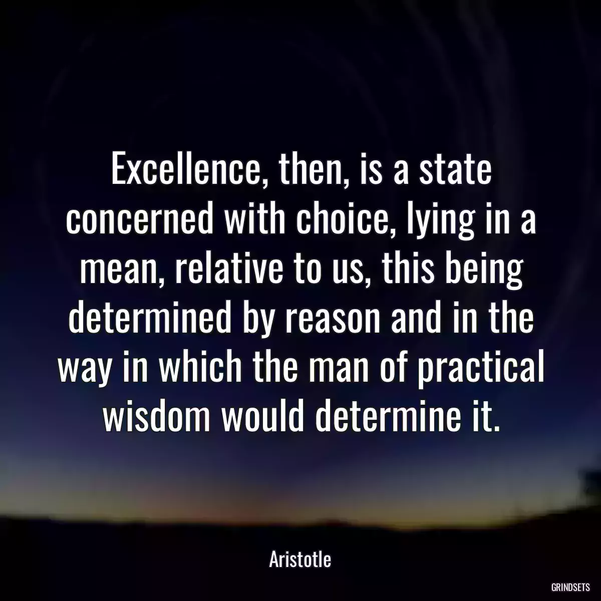Excellence, then, is a state concerned with choice, lying in a mean, relative to us, this being determined by reason and in the way in which the man of practical wisdom would determine it.