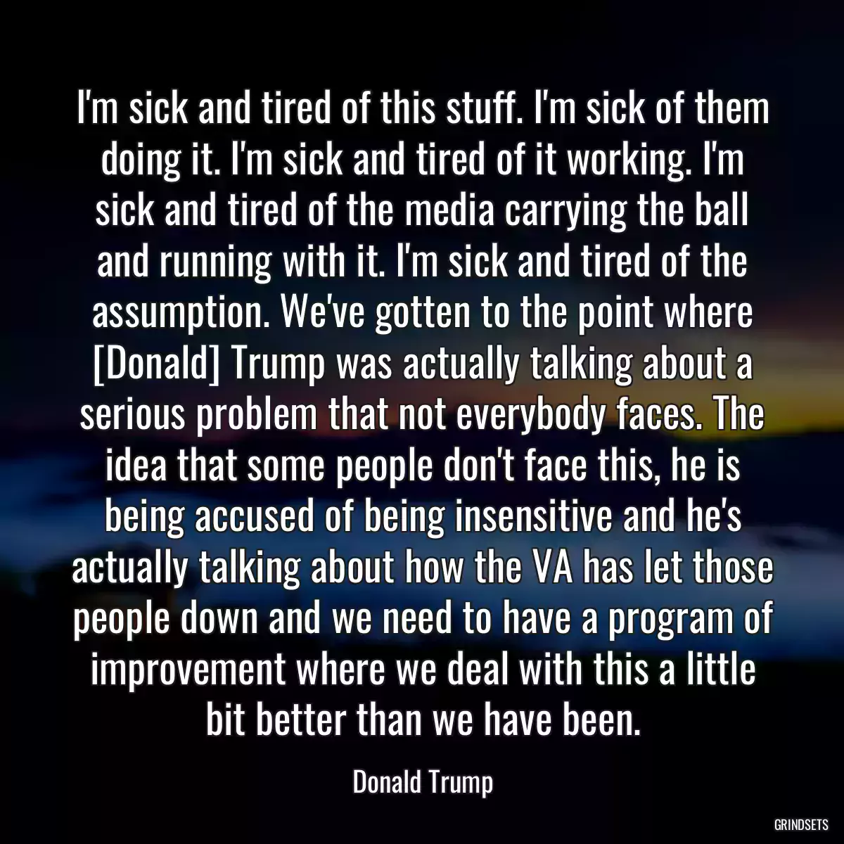 I\'m sick and tired of this stuff. I\'m sick of them doing it. I\'m sick and tired of it working. I\'m sick and tired of the media carrying the ball and running with it. I\'m sick and tired of the assumption. We\'ve gotten to the point where [Donald] Trump was actually talking about a serious problem that not everybody faces. The idea that some people don\'t face this, he is being accused of being insensitive and he\'s actually talking about how the VA has let those people down and we need to have a program of improvement where we deal with this a little bit better than we have been.