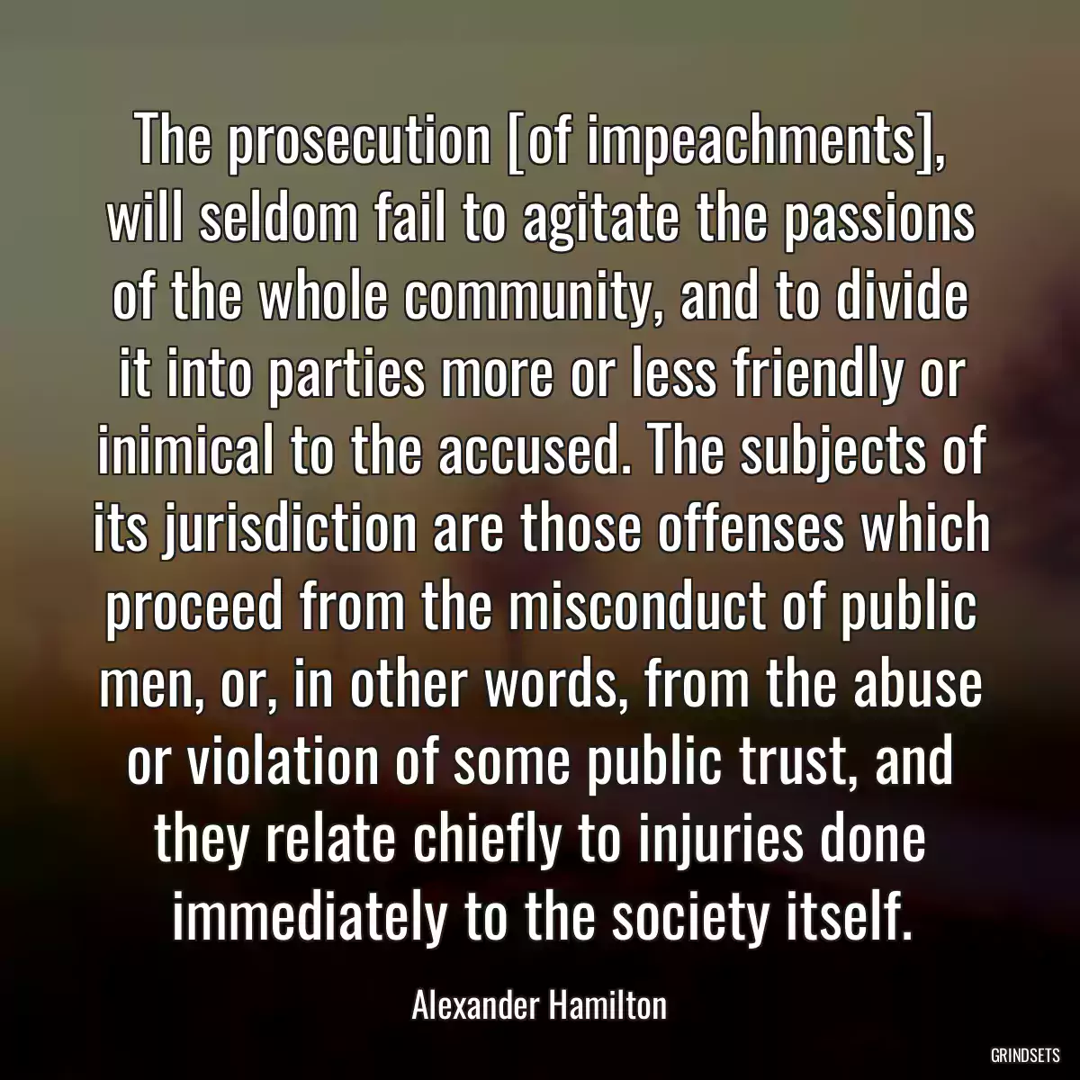 The prosecution [of impeachments], will seldom fail to agitate the passions of the whole community, and to divide it into parties more or less friendly or inimical to the accused. The subjects of its jurisdiction are those offenses which proceed from the misconduct of public men, or, in other words, from the abuse or violation of some public trust, and they relate chiefly to injuries done immediately to the society itself.