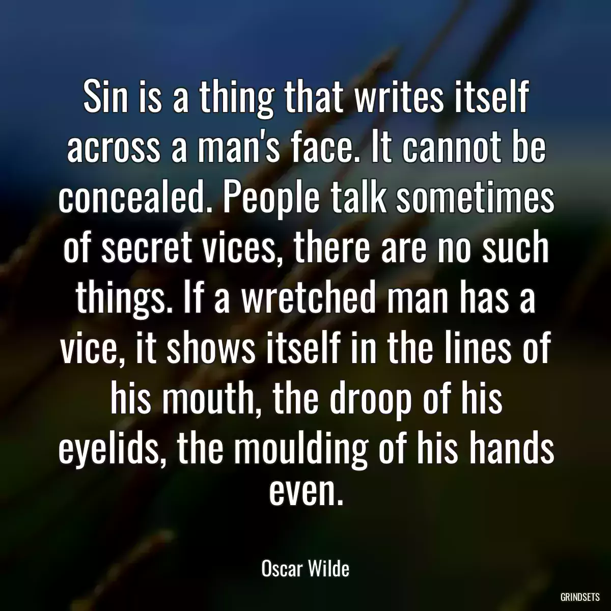 Sin is a thing that writes itself across a man\'s face. It cannot be concealed. People talk sometimes of secret vices, there are no such things. If a wretched man has a vice, it shows itself in the lines of his mouth, the droop of his eyelids, the moulding of his hands even.