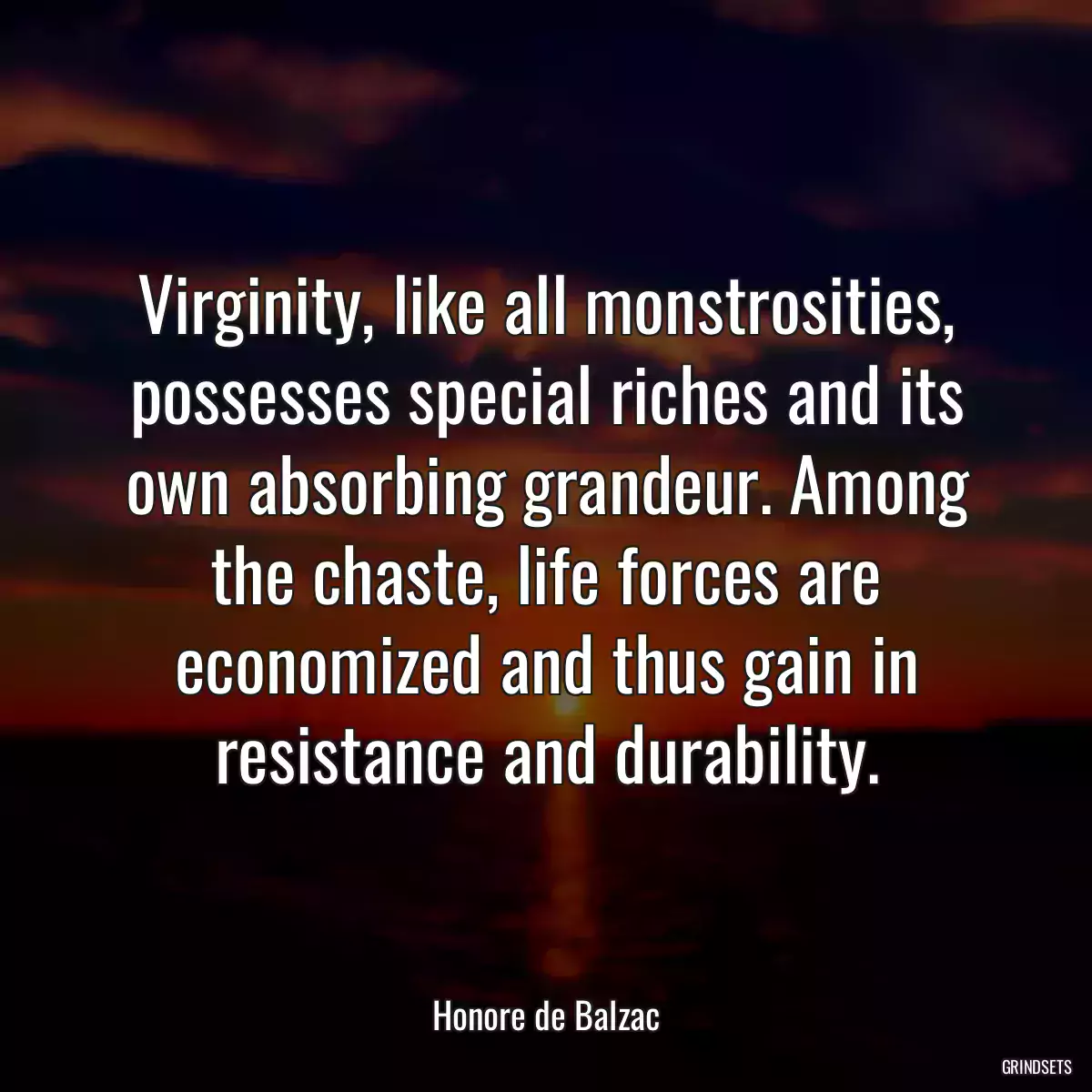 Virginity, like all monstrosities, possesses special riches and its own absorbing grandeur. Among the chaste, life forces are economized and thus gain in resistance and durability.