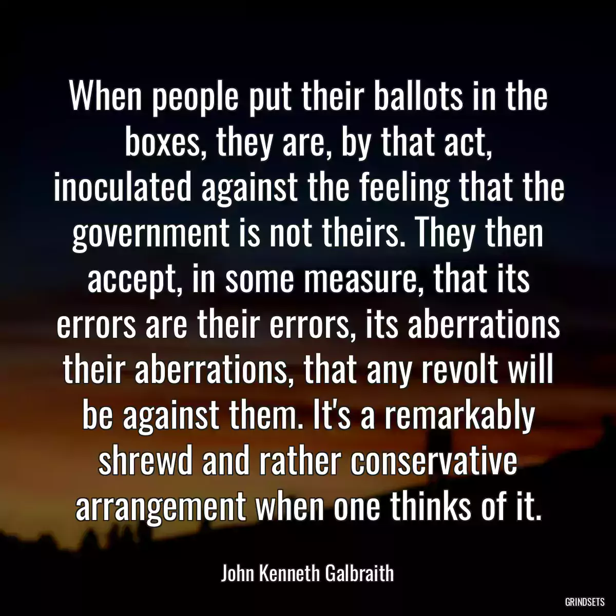 When people put their ballots in the boxes, they are, by that act, inoculated against the feeling that the government is not theirs. They then accept, in some measure, that its errors are their errors, its aberrations their aberrations, that any revolt will be against them. It\'s a remarkably shrewd and rather conservative arrangement when one thinks of it.