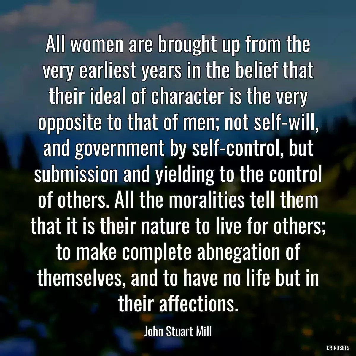 All women are brought up from the very earliest years in the belief that their ideal of character is the very opposite to that of men; not self-will, and government by self-control, but submission and yielding to the control of others. All the moralities tell them that it is their nature to live for others; to make complete abnegation of themselves, and to have no life but in their affections.