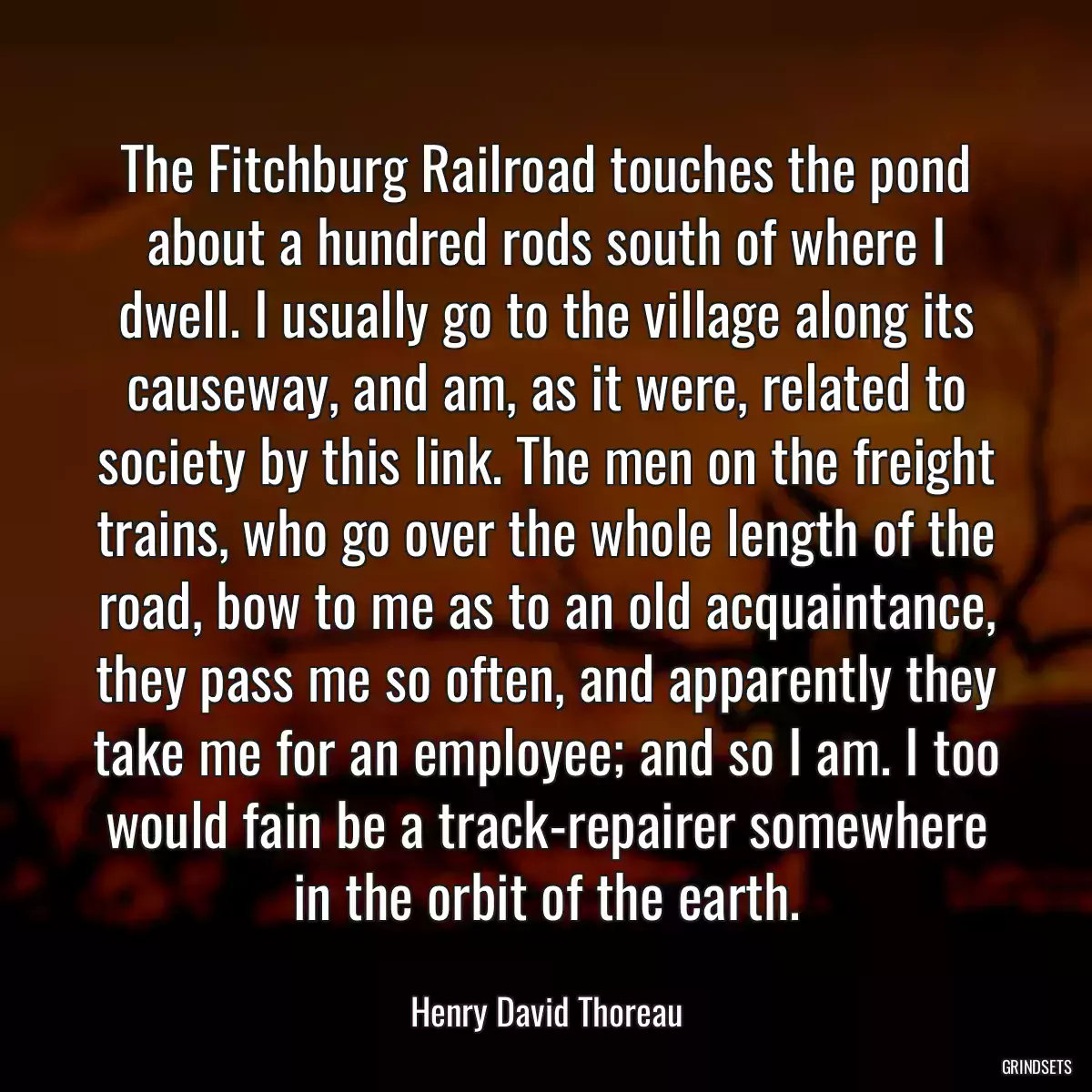 The Fitchburg Railroad touches the pond about a hundred rods south of where I dwell. I usually go to the village along its causeway, and am, as it were, related to society by this link. The men on the freight trains, who go over the whole length of the road, bow to me as to an old acquaintance, they pass me so often, and apparently they take me for an employee; and so I am. I too would fain be a track-repairer somewhere in the orbit of the earth.