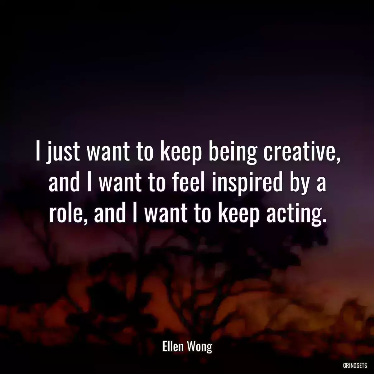 I just want to keep being creative, and I want to feel inspired by a role, and I want to keep acting.