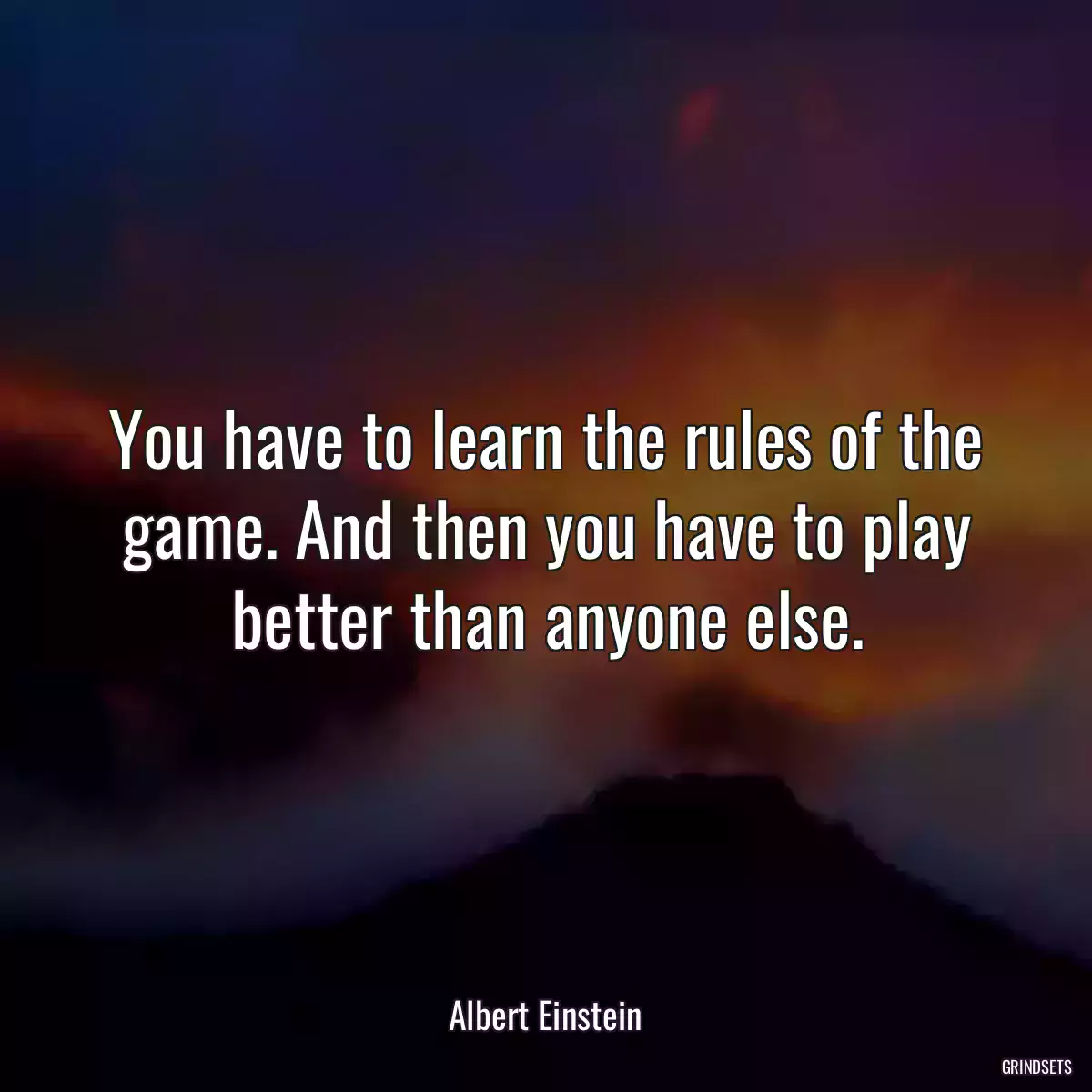 You have to learn the rules of the game. And then you have to play better than anyone else.