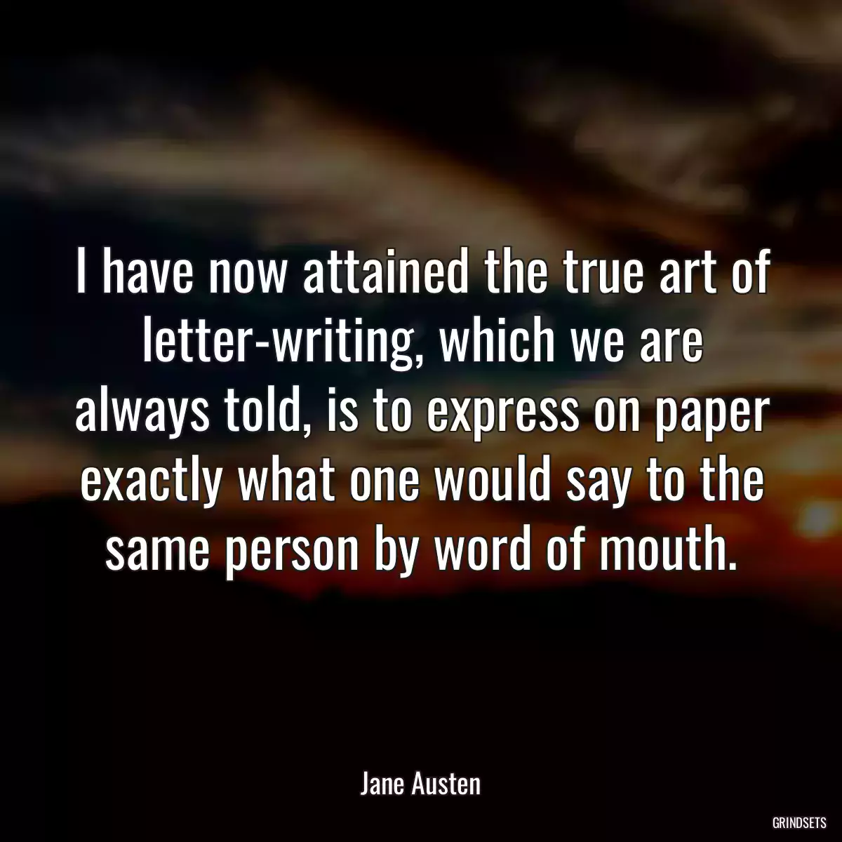 I have now attained the true art of letter-writing, which we are always told, is to express on paper exactly what one would say to the same person by word of mouth.