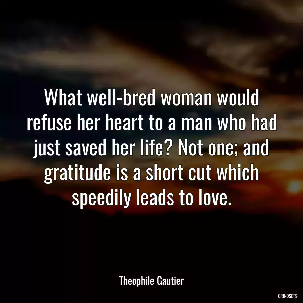 What well-bred woman would refuse her heart to a man who had just saved her life? Not one; and gratitude is a short cut which speedily leads to love.