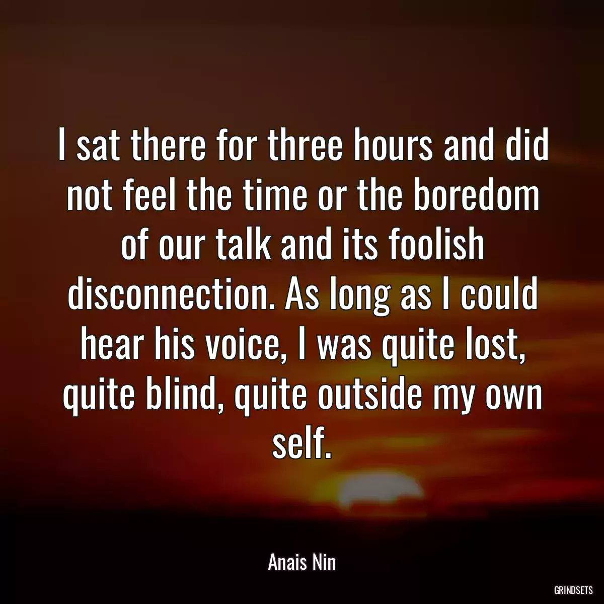 I sat there for three hours and did not feel the time or the boredom of our talk and its foolish disconnection. As long as I could hear his voice, I was quite lost, quite blind, quite outside my own self.