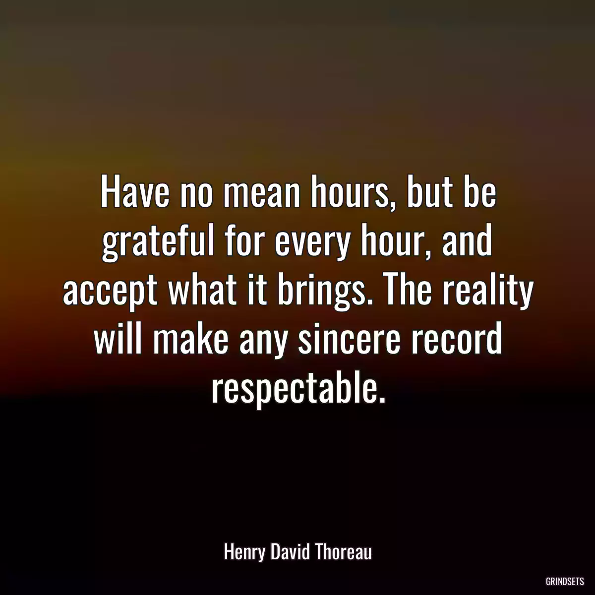 Have no mean hours, but be grateful for every hour, and accept what it brings. The reality will make any sincere record respectable.