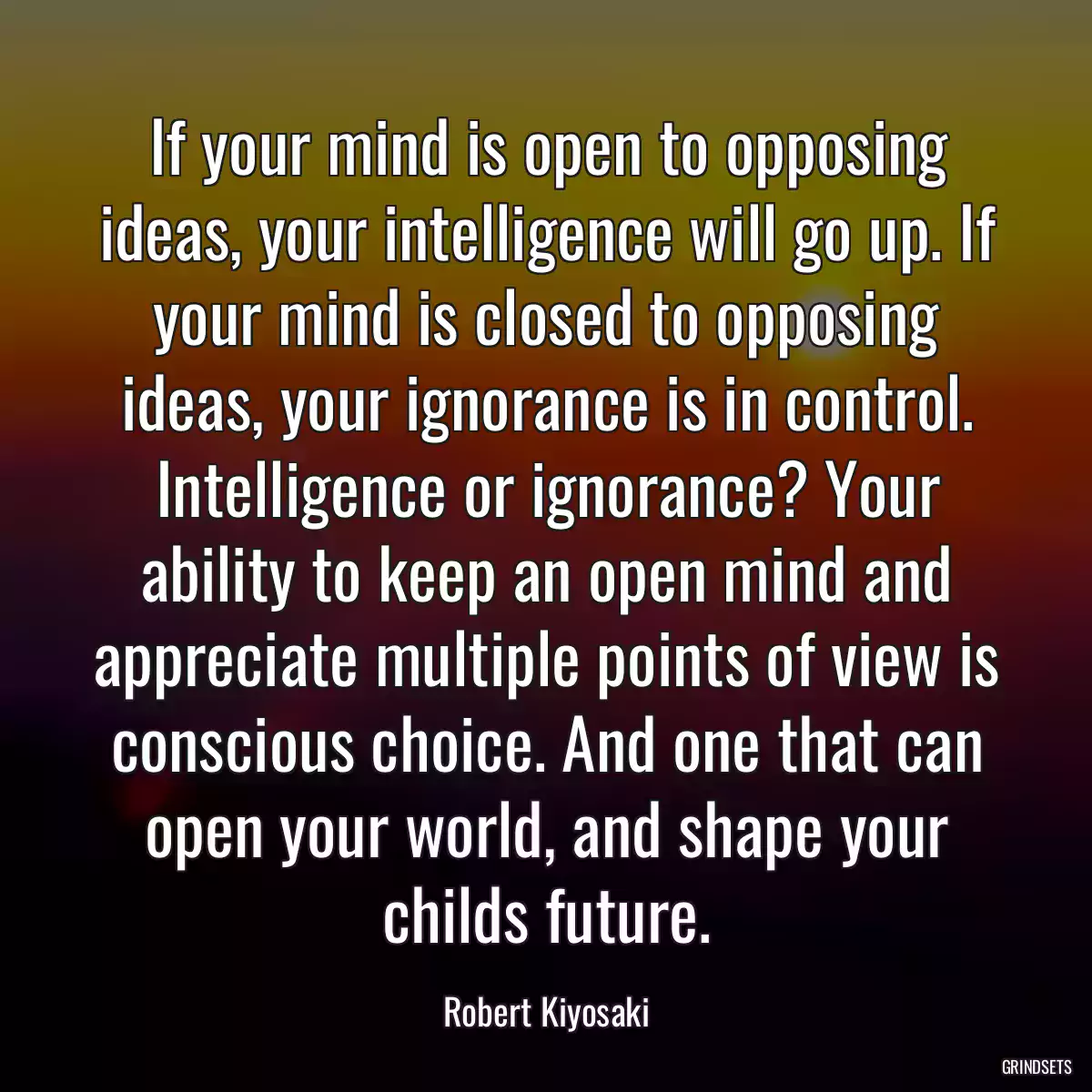 If your mind is open to opposing ideas, your intelligence will go up. If your mind is closed to opposing ideas, your ignorance is in control. Intelligence or ignorance? Your ability to keep an open mind and appreciate multiple points of view is conscious choice. And one that can open your world, and shape your childs future.