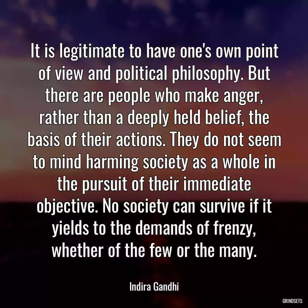 It is legitimate to have one\'s own point of view and political philosophy. But there are people who make anger, rather than a deeply held belief, the basis of their actions. They do not seem to mind harming society as a whole in the pursuit of their immediate objective. No society can survive if it yields to the demands of frenzy, whether of the few or the many.