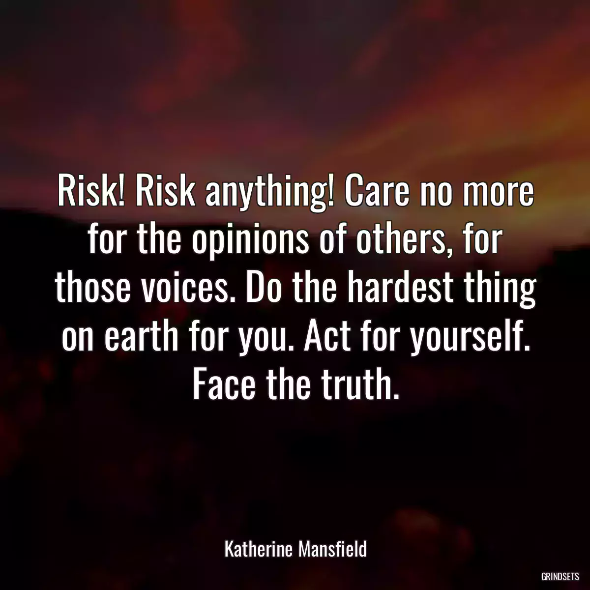 Risk! Risk anything! Care no more for the opinions of others, for those voices. Do the hardest thing on earth for you. Act for yourself. Face the truth.