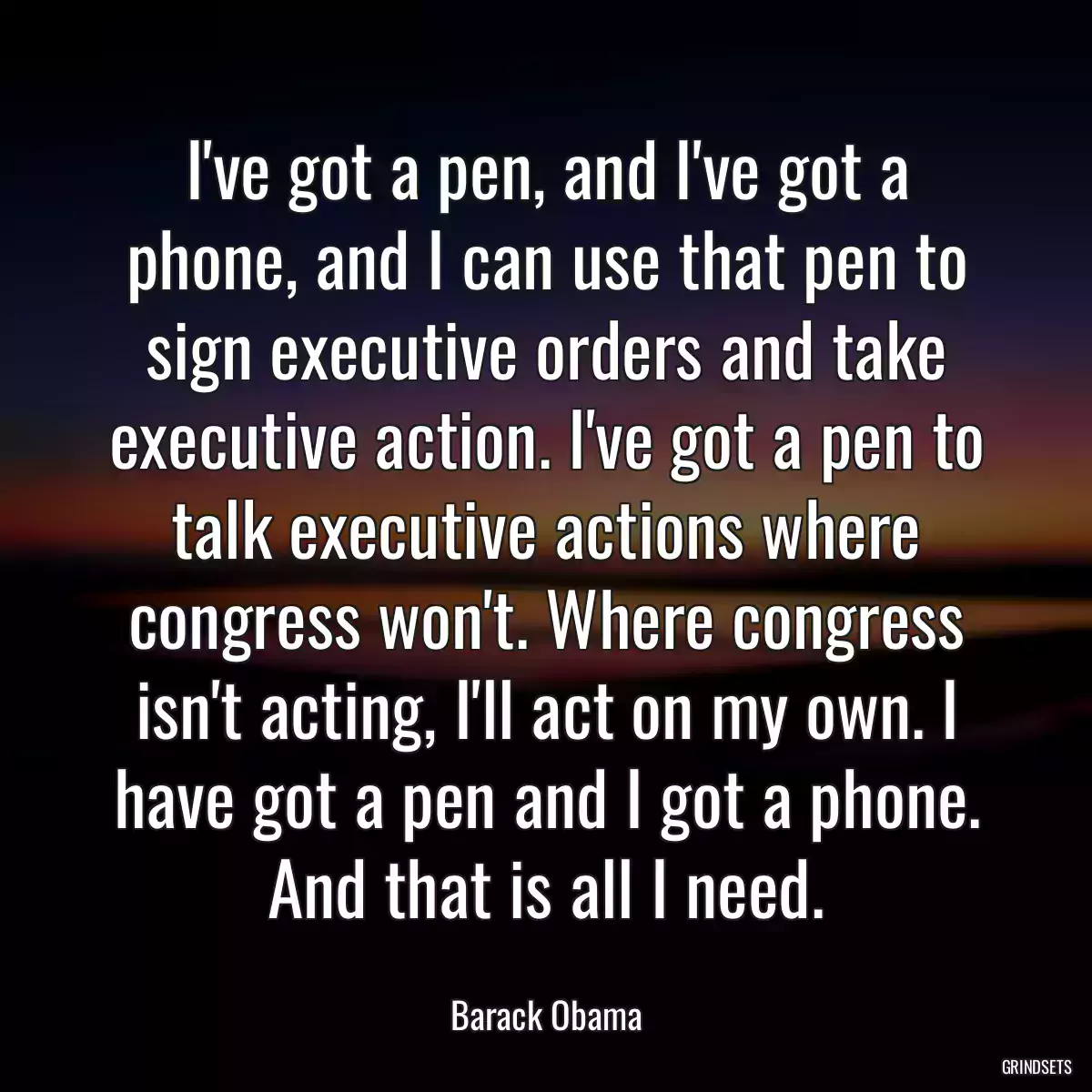 I\'ve got a pen, and I\'ve got a phone, and I can use that pen to sign executive orders and take executive action. I\'ve got a pen to talk executive actions where congress won\'t. Where congress isn\'t acting, I\'ll act on my own. I have got a pen and I got a phone. And that is all I need.