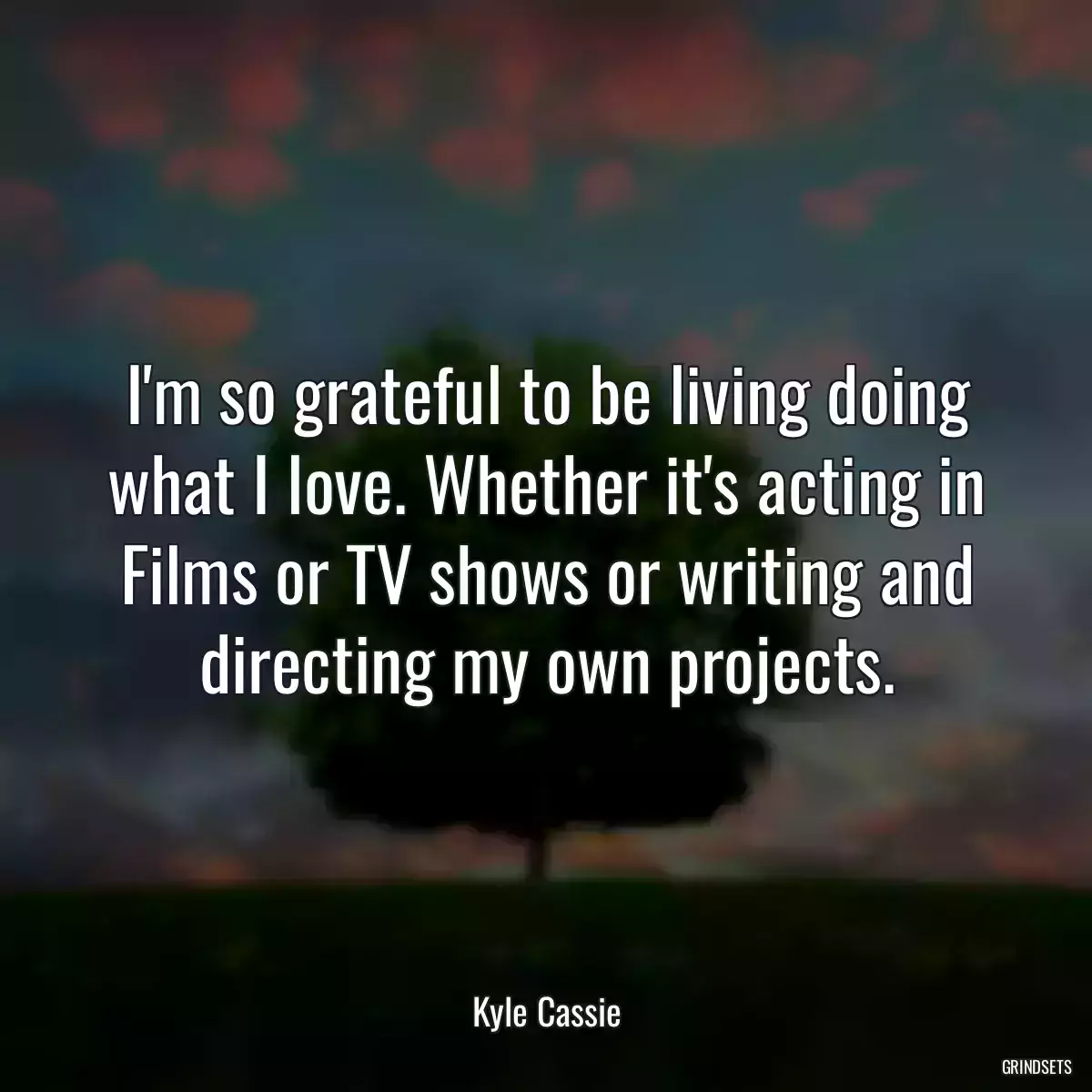 I\'m so grateful to be living doing what I love. Whether it\'s acting in Films or TV shows or writing and directing my own projects.