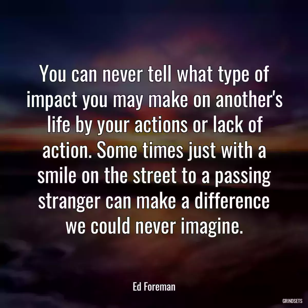 You can never tell what type of impact you may make on another\'s life by your actions or lack of action. Some times just with a smile on the street to a passing stranger can make a difference we could never imagine.