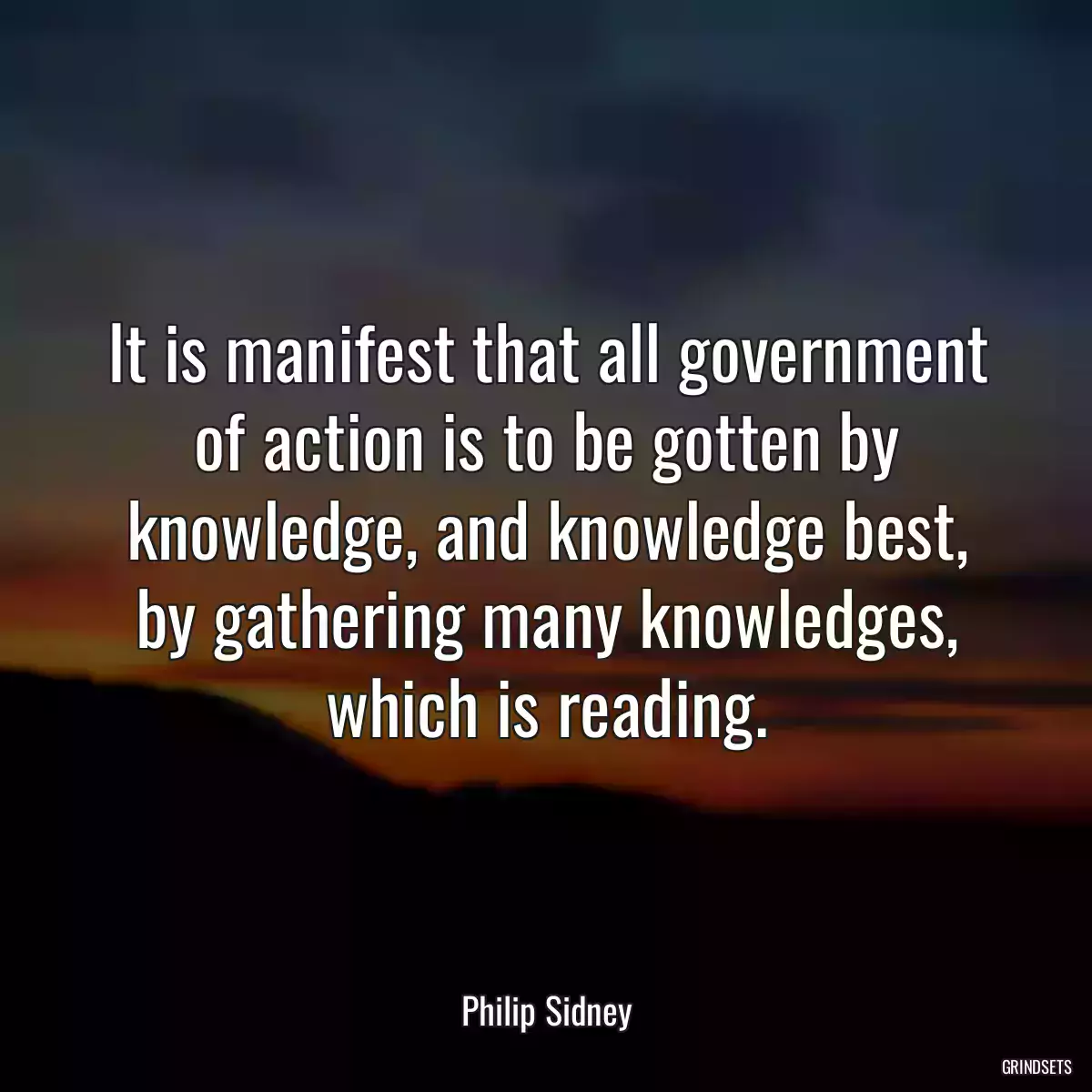 It is manifest that all government of action is to be gotten by knowledge, and knowledge best, by gathering many knowledges, which is reading.