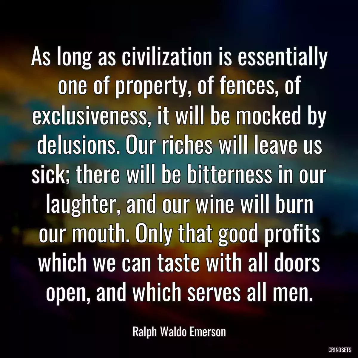 As long as civilization is essentially one of property, of fences, of exclusiveness, it will be mocked by delusions. Our riches will leave us sick; there will be bitterness in our laughter, and our wine will burn our mouth. Only that good profits which we can taste with all doors open, and which serves all men.