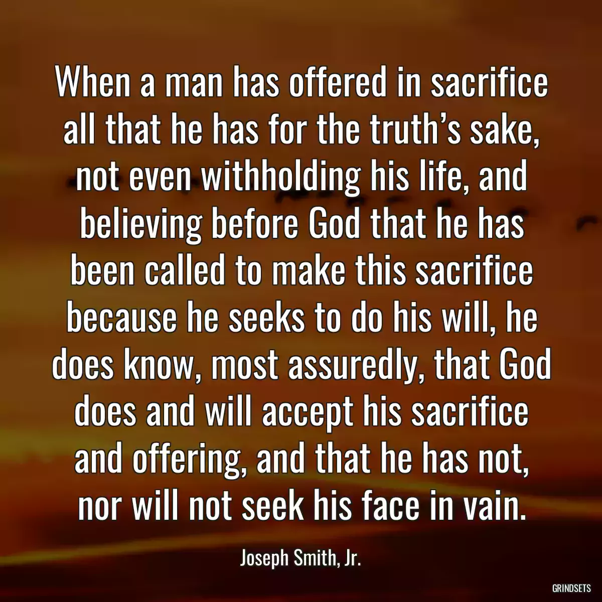 When a man has offered in sacrifice all that he has for the truth’s sake, not even withholding his life, and believing before God that he has been called to make this sacrifice because he seeks to do his will, he does know, most assuredly, that God does and will accept his sacrifice and offering, and that he has not, nor will not seek his face in vain.