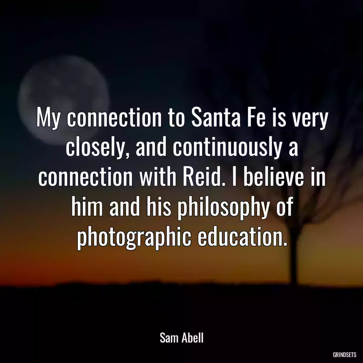 My connection to Santa Fe is very closely, and continuously a connection with Reid. I believe in him and his philosophy of photographic education.