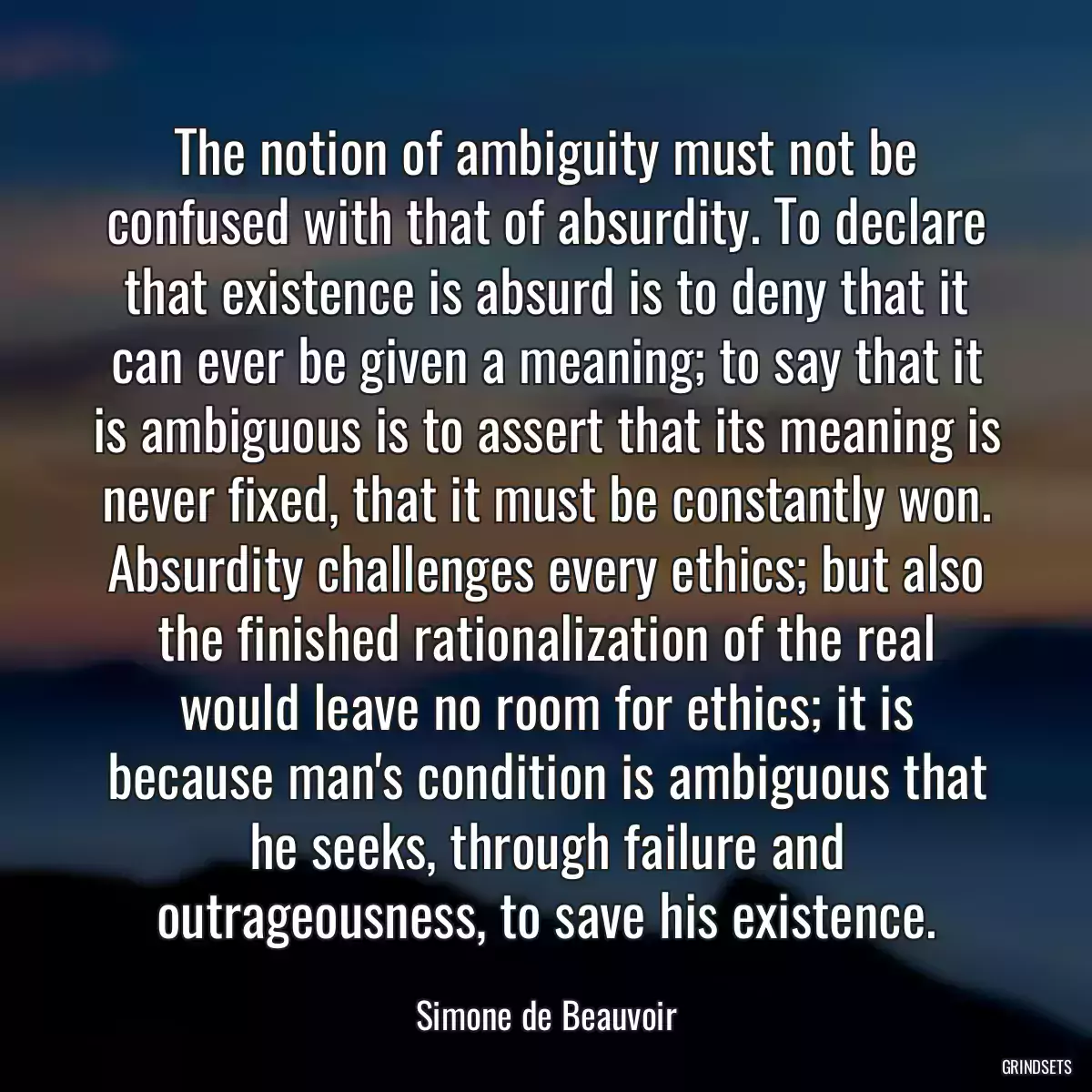 The notion of ambiguity must not be confused with that of absurdity. To declare that existence is absurd is to deny that it can ever be given a meaning; to say that it is ambiguous is to assert that its meaning is never fixed, that it must be constantly won. Absurdity challenges every ethics; but also the finished rationalization of the real would leave no room for ethics; it is because man\'s condition is ambiguous that he seeks, through failure and outrageousness, to save his existence.