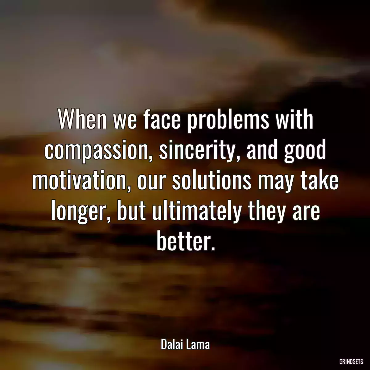 When we face problems with compassion, sincerity, and good motivation, our solutions may take longer, but ultimately they are better.