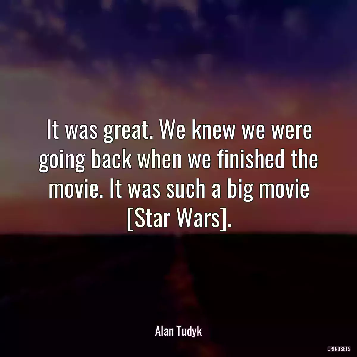 It was great. We knew we were going back when we finished the movie. It was such a big movie [Star Wars].