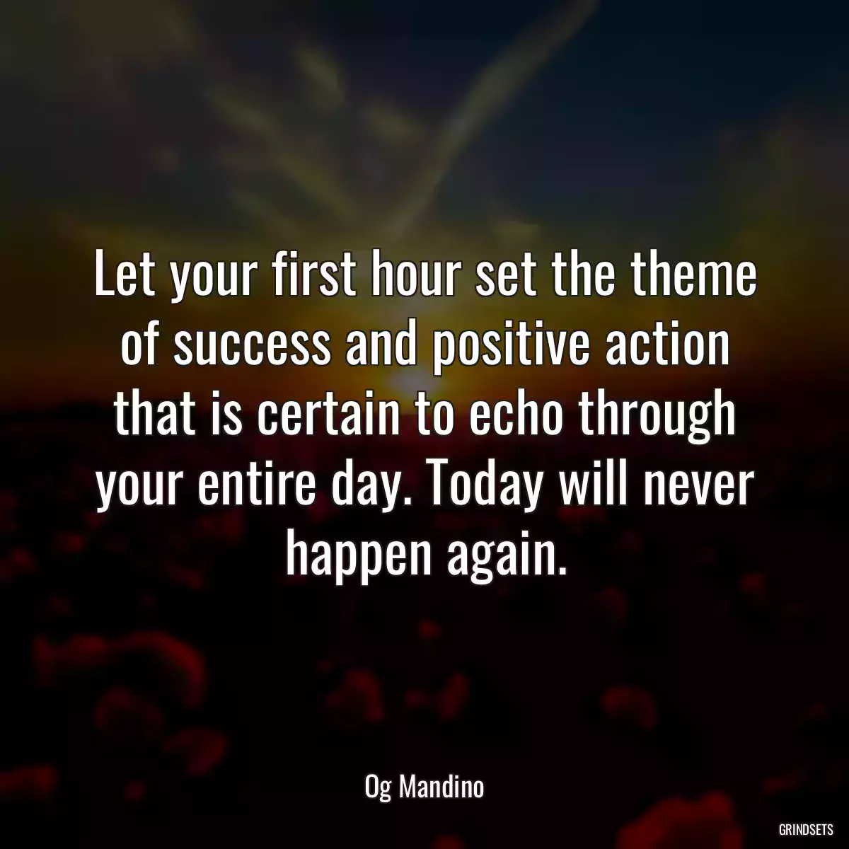 Let your first hour set the theme of success and positive action that is certain to echo through your entire day. Today will never happen again.