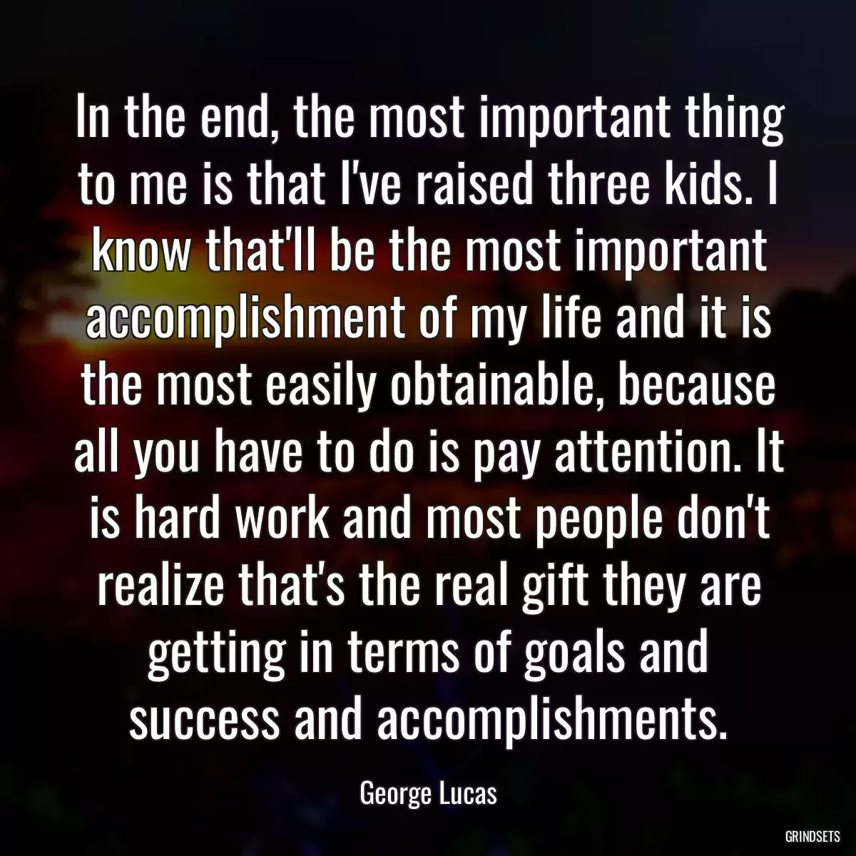 In the end, the most important thing to me is that I\'ve raised three kids. I know that\'ll be the most important accomplishment of my life and it is the most easily obtainable, because all you have to do is pay attention. It is hard work and most people don\'t realize that\'s the real gift they are getting in terms of goals and success and accomplishments.