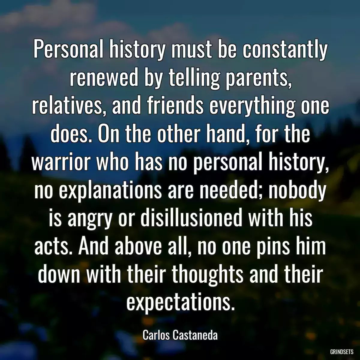 Personal history must be constantly renewed by telling parents, relatives, and friends everything one does. On the other hand, for the warrior who has no personal history, no explanations are needed; nobody is angry or disillusioned with his acts. And above all, no one pins him down with their thoughts and their expectations.